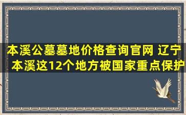 本溪公墓墓地价格查询官网 辽宁本溪这12个地方被国家重点保护